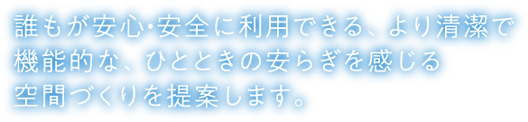 誰もが安心・安全に利用できる、より清潔で機能的な、ひとときの安らぎを感じる空間づくりを提案します。